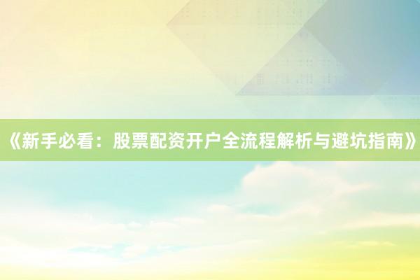 《新手必看：股票配资开户全流程解析与避坑指南》