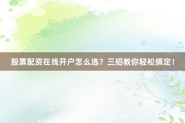 股票配资在线开户怎么选？三招教你轻松搞定！
