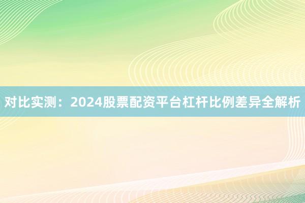 对比实测：2024股票配资平台杠杆比例差异全解析