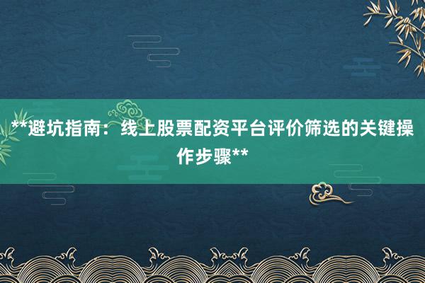 **避坑指南：线上股票配资平台评价筛选的关键操作步骤**