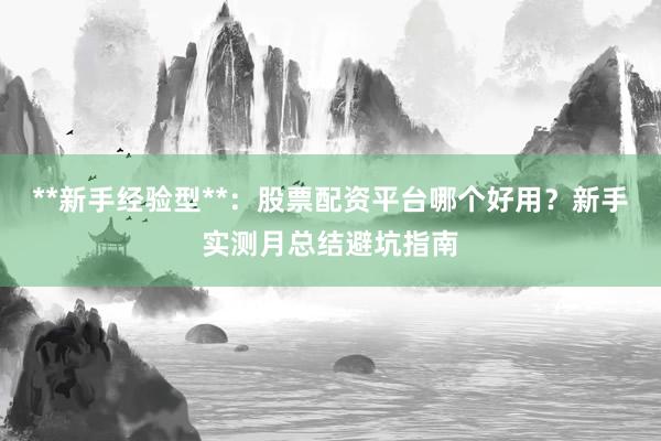 **新手经验型**:股票配资平台哪个好用?新手实测月总结避坑指南