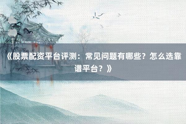 《股票配资平台评测:常见问题有哪些?怎么选靠谱平台?》