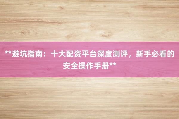 **避坑指南：十大配资平台深度测评，新手必看的安全操作手册**