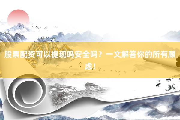 股票配资可以提现吗安全吗？一文解答你的所有顾虑！