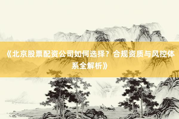 《北京股票配资公司如何选择？合规资质与风控体系全解析》