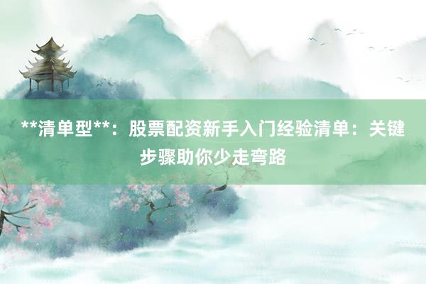 **清单型**：股票配资新手入门经验清单：关键步骤助你少走弯路