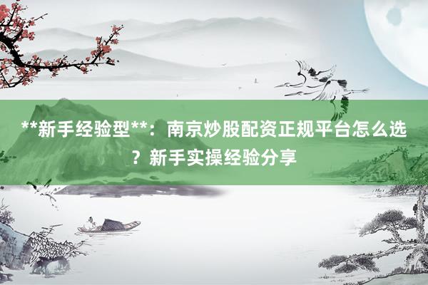 **新手经验型**：南京炒股配资正规平台怎么选？新手实操经验分享