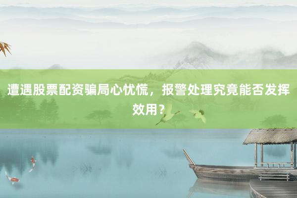 遭遇股票配资骗局心忧慌，报警处理究竟能否发挥效用？