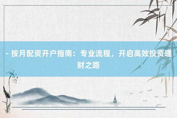 - 按月配资开户指南：专业流程，开启高效投资理财之路