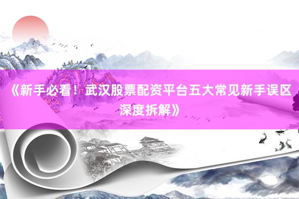 《新手必看！武汉股票配资平台五大常见新手误区深度拆解》