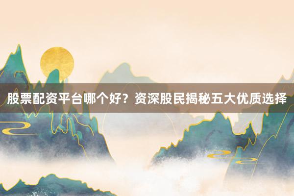 股票配资平台哪个好？资深股民揭秘五大优质选择