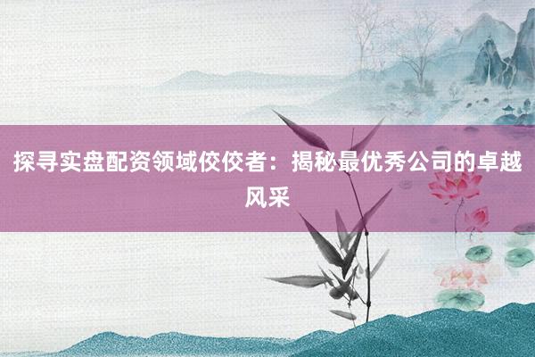 探寻实盘配资领域佼佼者：揭秘最优秀公司的卓越风采