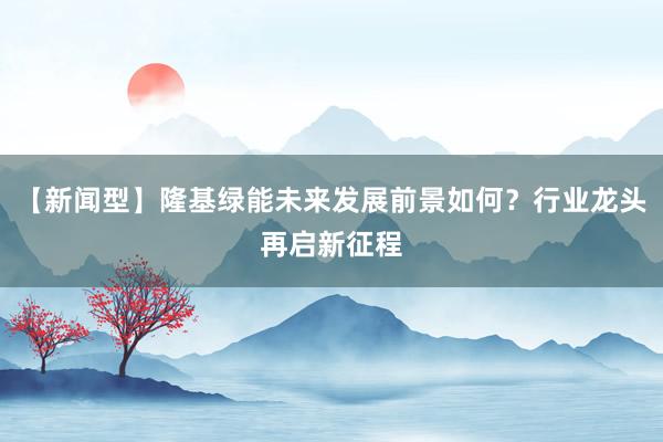 【新闻型】隆基绿能未来发展前景如何？行业龙头再启新征程