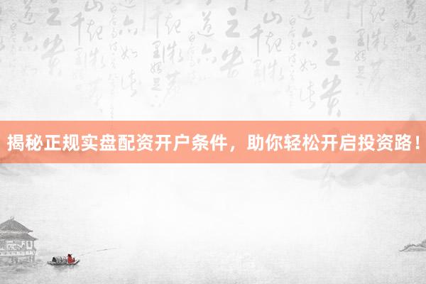 揭秘正规实盘配资开户条件，助你轻松开启投资路！