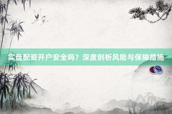 实盘配资开户安全吗？深度剖析风险与保障措施