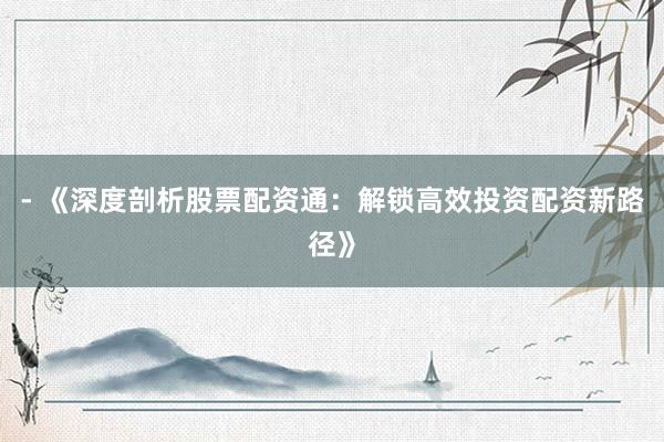 - 《深度剖析股票配资通：解锁高效投资配资新路径》