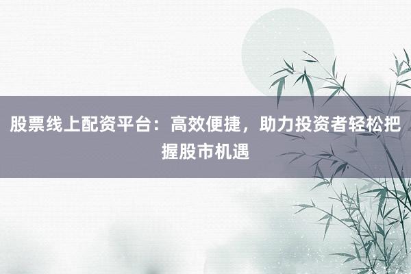 股票线上配资平台：高效便捷，助力投资者轻松把握股市机遇