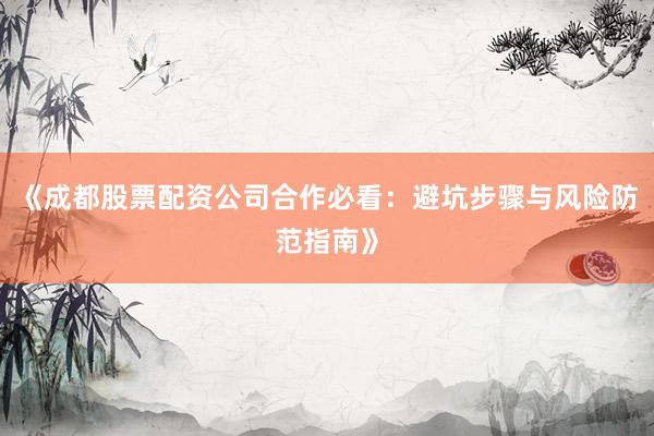 《成都股票配资公司合作必看：避坑步骤与风险防范指南》