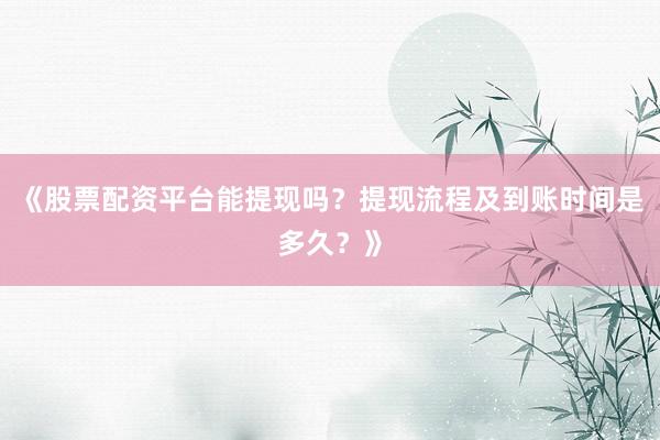 《股票配资平台能提现吗？提现流程及到账时间是多久？》
