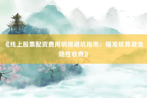《线上股票配资费用明细避坑指南：精准核算避免隐性收费》