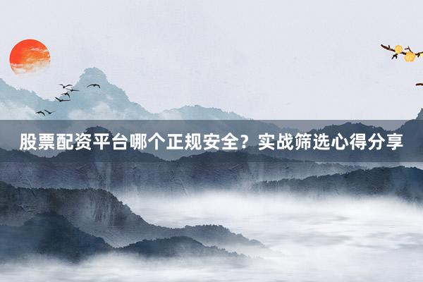 股票配资平台哪个正规安全？实战筛选心得分享