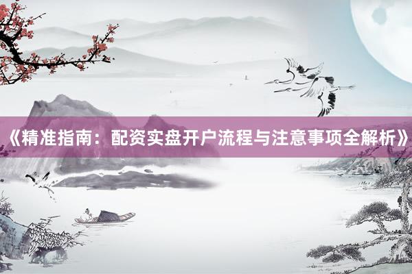 《精准指南：配资实盘开户流程与注意事项全解析》