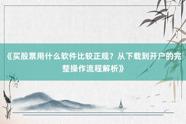 《买股票用什么软件比较正规？从下载到开户的完整操作流程解析》