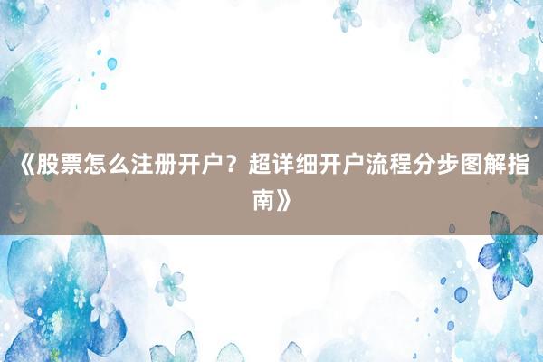 《股票怎么注册开户？超详细开户流程分步图解指南》