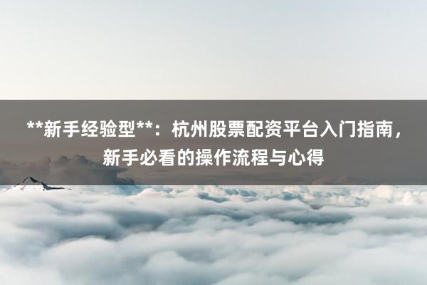 **新手经验型**：杭州股票配资平台入门指南，新手必看的操作流程与心得
