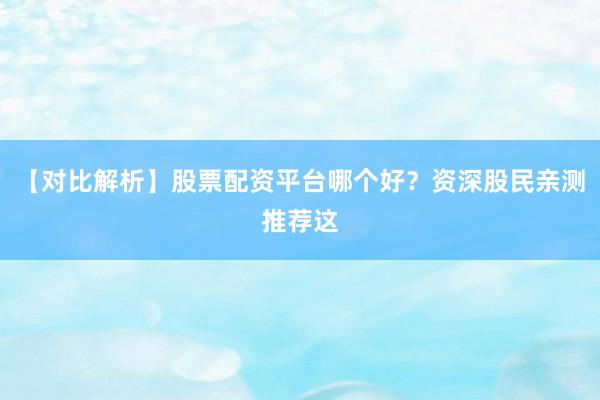 【对比解析】股票配资平台哪个好？资深股民亲测推荐这