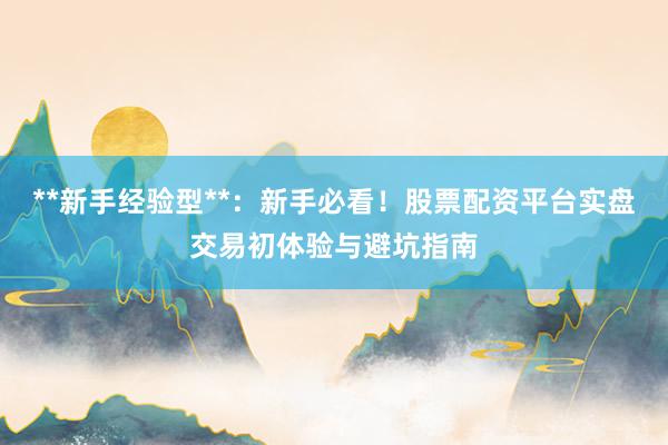 **新手经验型**：新手必看！股票配资平台实盘交易初体验与避坑指南