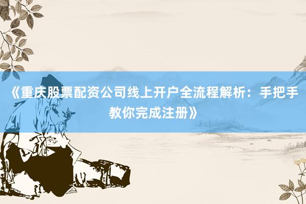 《重庆股票配资公司线上开户全流程解析：手把手教你完成注册》
