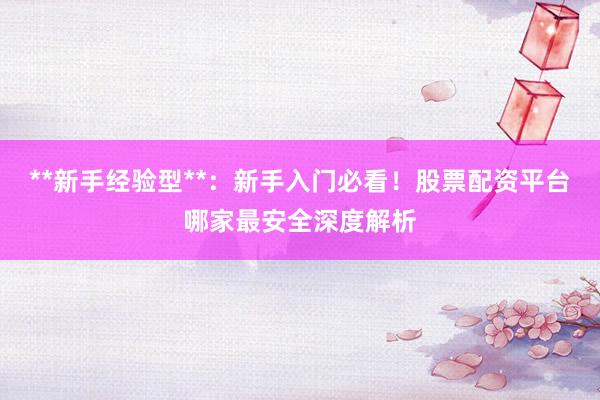 **新手经验型**：新手入门必看！股票配资平台哪家最安全深度解析