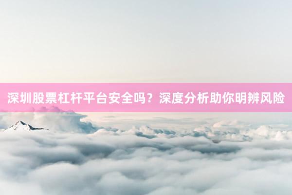 深圳股票杠杆平台安全吗？深度分析助你明辨风险