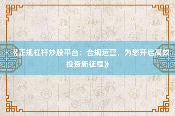 - 《正规杠杆炒股平台：合规运营，为您开启高效投资新征程》