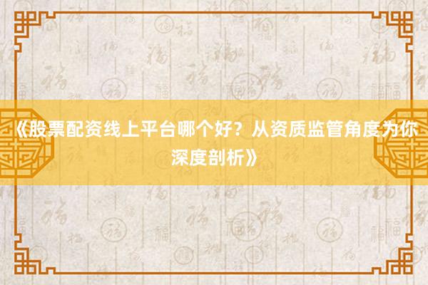 《股票配资线上平台哪个好？从资质监管角度为你深度剖析》