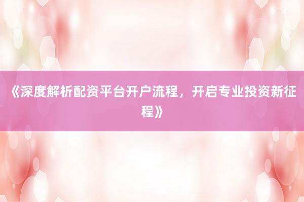 《深度解析配资平台开户流程，开启专业投资新征程》