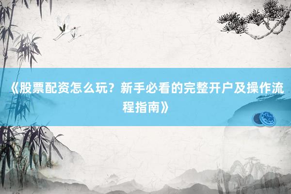 《股票配资怎么玩？新手必看的完整开户及操作流程指南》