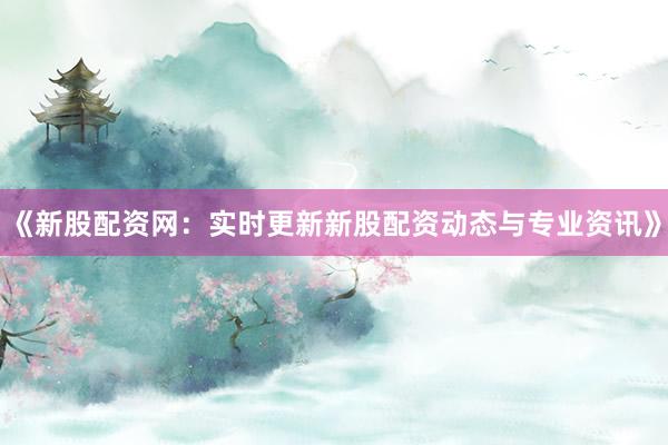 《新股配资网：实时更新新股配资动态与专业资讯》