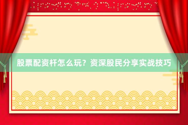 股票配资杆怎么玩？资深股民分享实战技巧