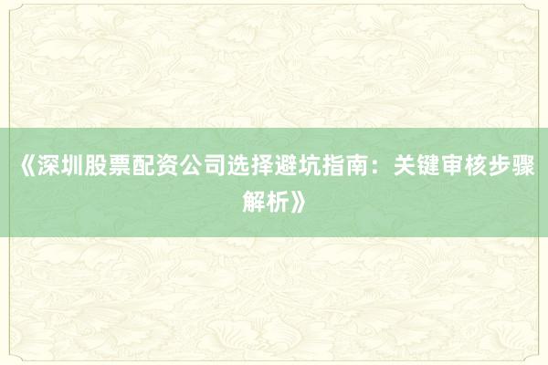 《深圳股票配资公司选择避坑指南：关键审核步骤解析》
