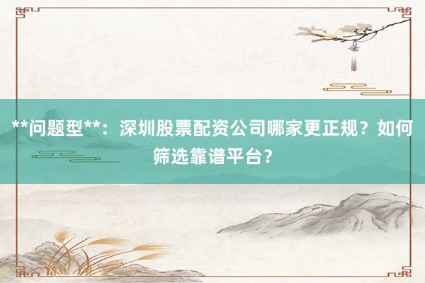 **问题型**:深圳股票配资公司哪家更正规?如何筛选靠谱平台?
