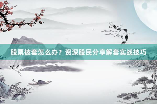 股票被套怎么办？资深股民分享解套实战技巧