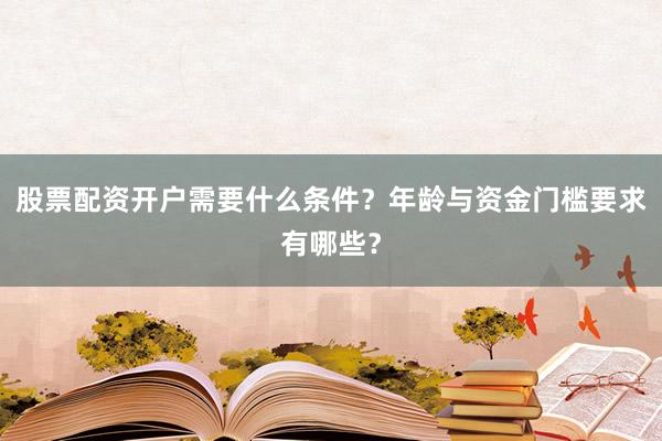 股票配资开户需要什么条件？年龄与资金门槛要求有哪些？