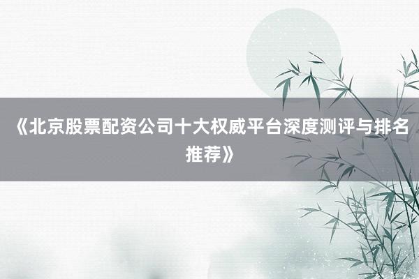 《北京股票配资公司十大权威平台深度测评与排名推荐》