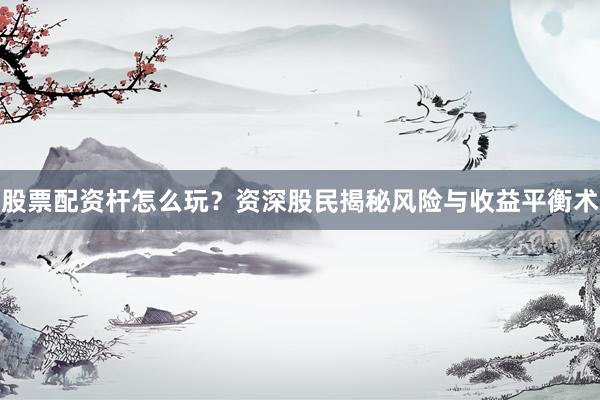 股票配资杆怎么玩？资深股民揭秘风险与收益平衡术