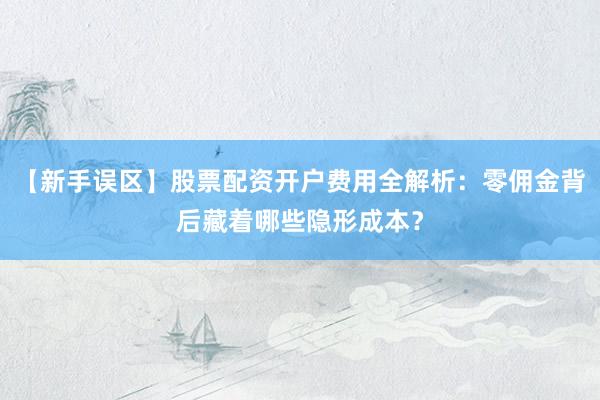 【新手误区】股票配资开户费用全解析：零佣金背后藏着哪些隐形成本？