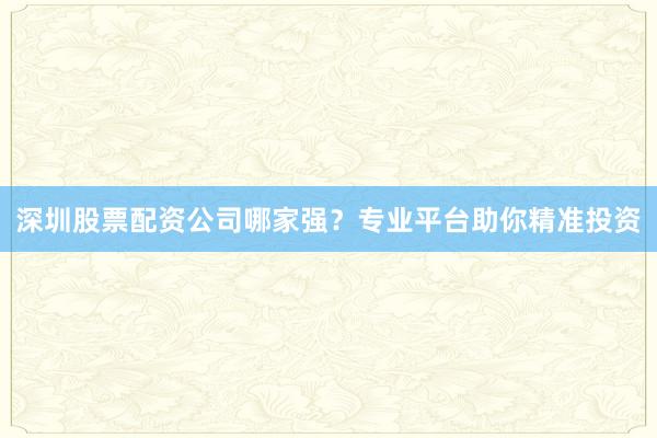 深圳股票配资公司哪家强？专业平台助你精准投资