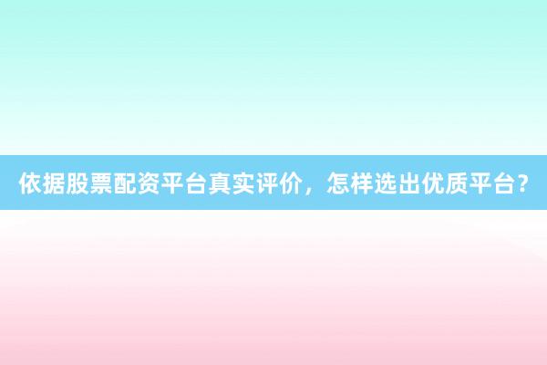 依据股票配资平台真实评价，怎样选出优质平台？
