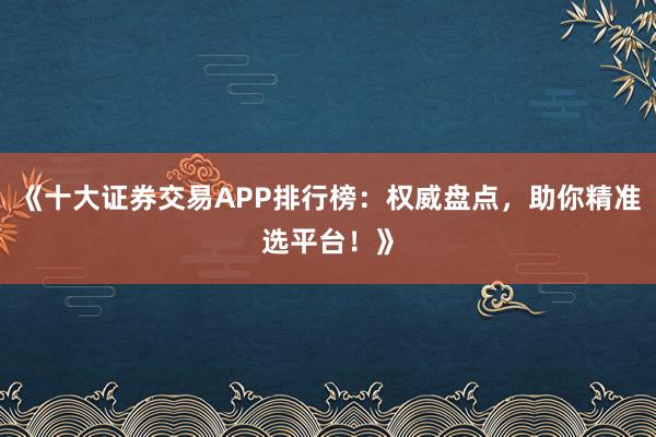 《十大证券交易APP排行榜：权威盘点，助你精准选平台！》